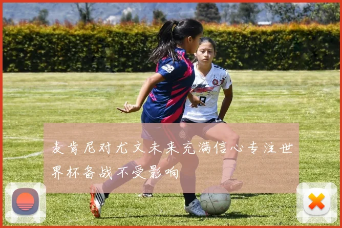 麦肯尼对尤文未来充满信心专注世界杯备战不受影响