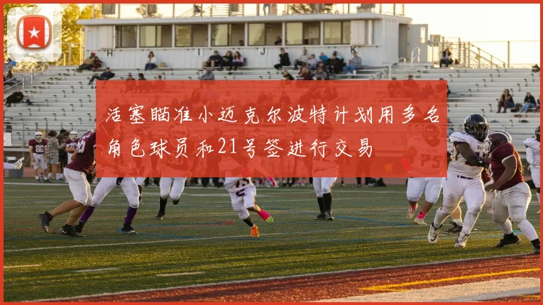 活塞瞄准小迈克尔波特计划用多名角色球员和21号签进行交易
