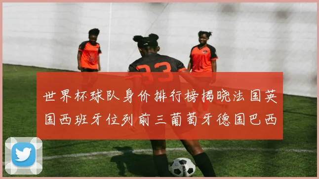 世界杯球队身价排行榜揭晓法国英国西班牙位列前三葡萄牙德国巴西身价均超九亿欧元