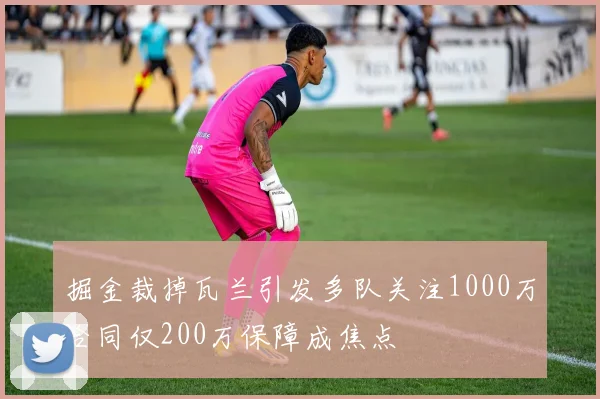 掘金裁掉瓦兰引发多队关注1000万合同仅200万保障成焦点