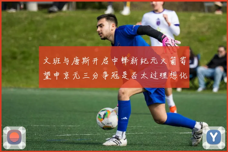 文班与唐斯开启中锋新纪元火箭寄望申京无三分争冠是否太过理想化