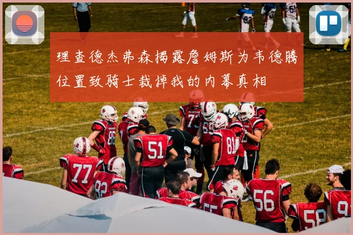 理查德杰弗森揭露詹姆斯为韦德腾位置致骑士裁掉我的内幕真相