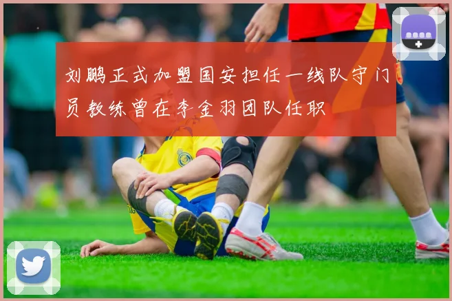 刘鹏正式加盟国安担任一线队守门员教练曾在李金羽团队任职