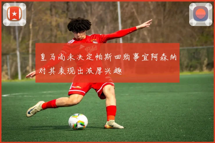 皇马尚未决定帕斯回购事宜阿森纳对其表现出浓厚兴趣