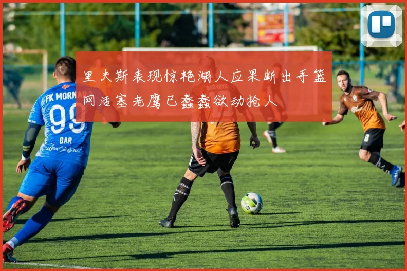 里夫斯表现惊艳湖人应果断出手篮网活塞老鹰已蠢蠢欲动抢人
