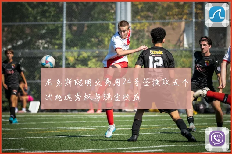 尼克斯聪明交易用24号签换取五个次轮选秀权与现金收益