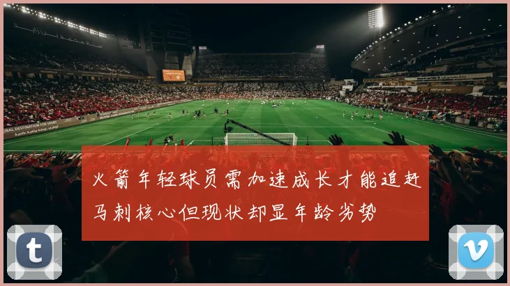 火箭年轻球员需加速成长才能追赶马刺核心但现状却显年龄劣势