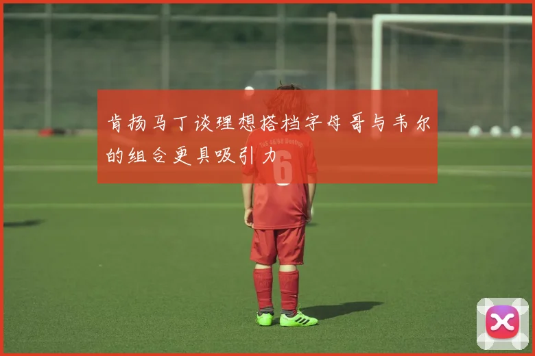 肯扬马丁谈理想搭档字母哥与韦尔的组合更具吸引力