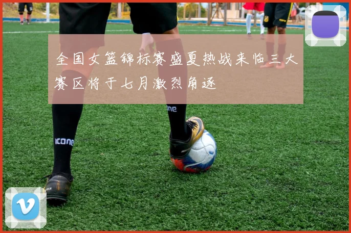 全国女篮锦标赛盛夏热战来临三大赛区将于七月激烈角逐