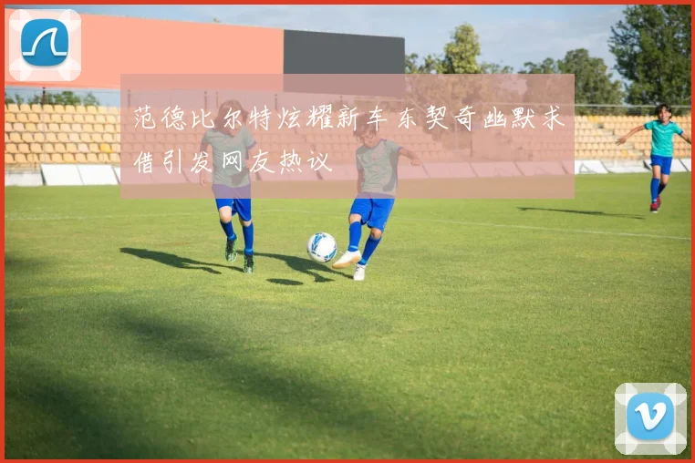 范德比尔特炫耀新车东契奇幽默求借引发网友热议