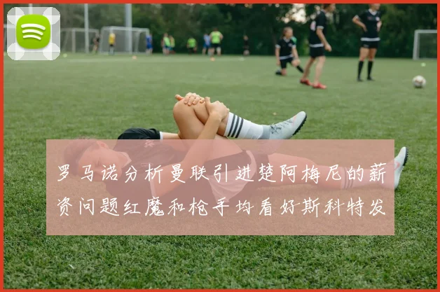 罗马诺分析曼联引进楚阿梅尼的薪资问题红魔和枪手均看好斯科特发展潜力