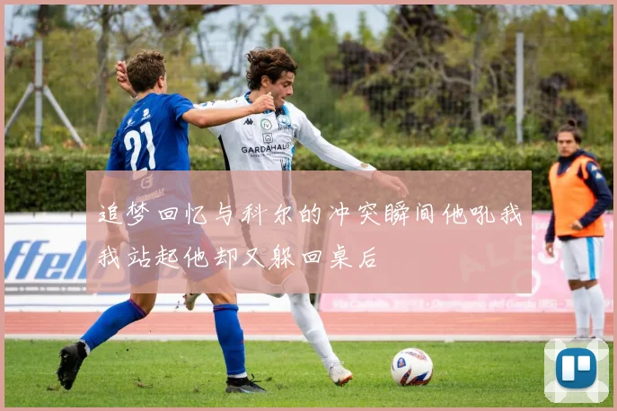 追梦回忆与科尔的冲突瞬间他吼我我站起他却又躲回桌后