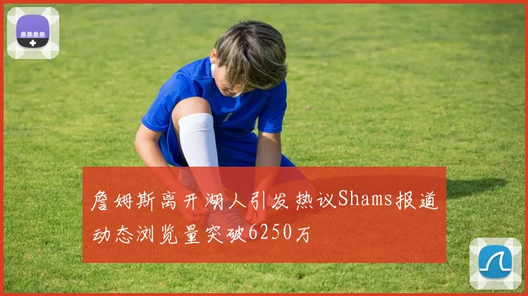 詹姆斯离开湖人引发热议Shams报道动态浏览量突破6250万